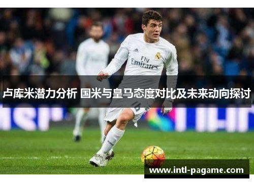 卢库米潜力分析 国米与皇马态度对比及未来动向探讨