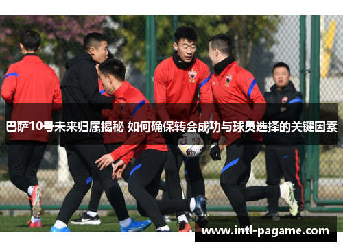 巴萨10号未来归属揭秘 如何确保转会成功与球员选择的关键因素