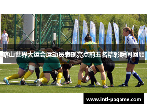 喀山世界大运会运动员表现亮点前五名精彩瞬间回顾