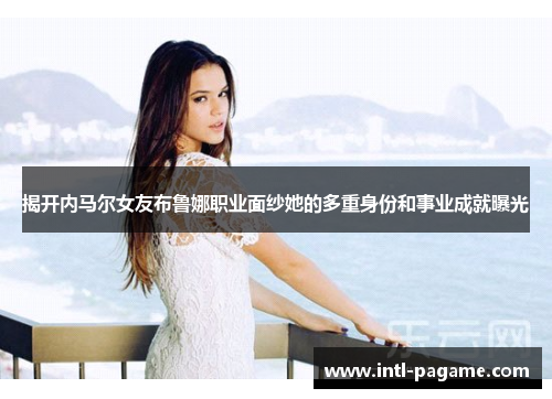 揭开内马尔女友布鲁娜职业面纱她的多重身份和事业成就曝光