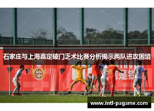 石家庄与上海嘉定破门乏术比赛分析揭示两队进攻困境