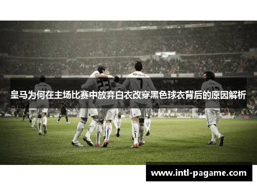 皇马为何在主场比赛中放弃白衣改穿黑色球衣背后的原因解析