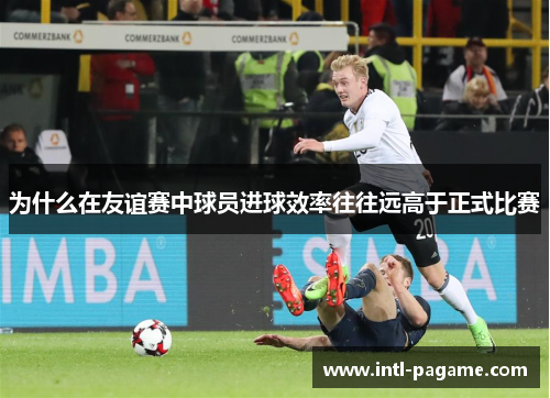 为什么在友谊赛中球员进球效率往往远高于正式比赛