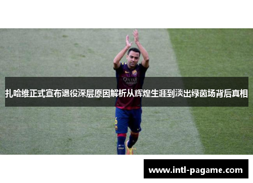扎哈维正式宣布退役深层原因解析从辉煌生涯到淡出绿茵场背后真相