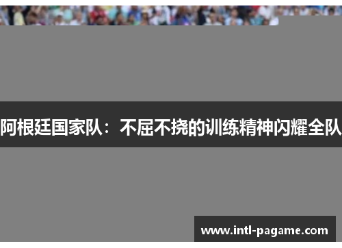 阿根廷国家队：不屈不挠的训练精神闪耀全队