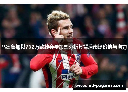 马德鲁加以762万欧转会费加盟分析其背后市场价值与潜力 马德鲁加以762万欧转会费加盟分析其背后市场价值与潜力