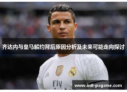 齐达内与皇马解约背后原因分析及未来可能走向探讨