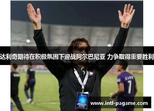 达利奇期待在积极氛围下迎战阿尔巴尼亚 力争取得重要胜利 达利奇期待在积极氛围下迎战阿尔巴尼亚 力争取得重要胜利