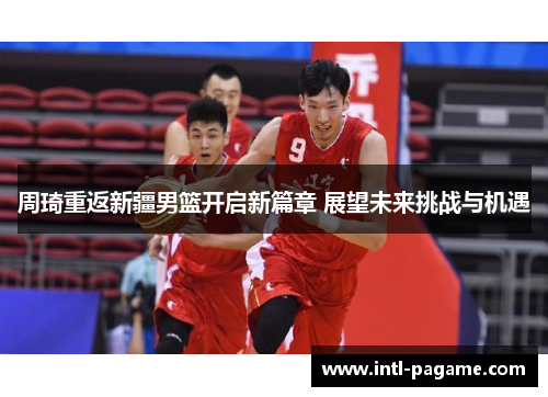 周琦重返新疆男篮开启新篇章 展望未来挑战与机遇