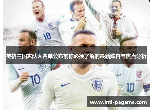 英格兰国家队大名单公布前你必须了解的最新阵容与焦点分析