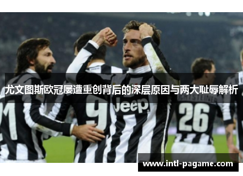 尤文图斯欧冠屡遭重创背后的深层原因与两大耻辱解析