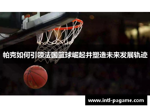 帕克如何引领法国篮球崛起并塑造未来发展轨迹