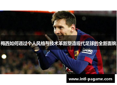 梅西如何通过个人风格与技术革新塑造现代足球的全新面貌