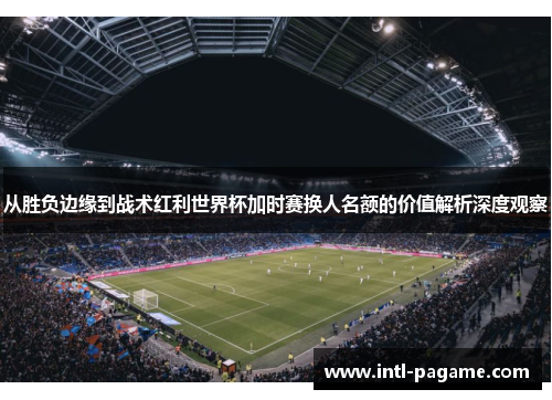 从胜负边缘到战术红利世界杯加时赛换人名额的价值解析深度观察