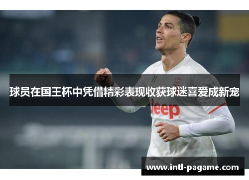 球员在国王杯中凭借精彩表现收获球迷喜爱成新宠 球员在国王杯中凭借精彩表现收获球迷喜爱成新宠
