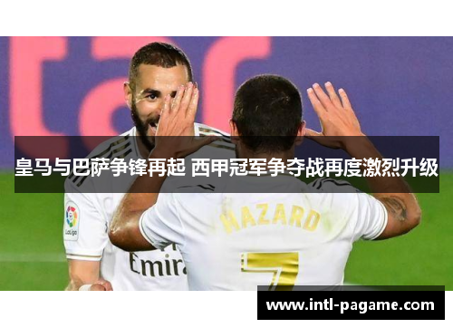 皇马与巴萨争锋再起 西甲冠军争夺战再度激烈升级 皇马与巴萨争锋再起 西甲冠军争夺战再度激烈升级