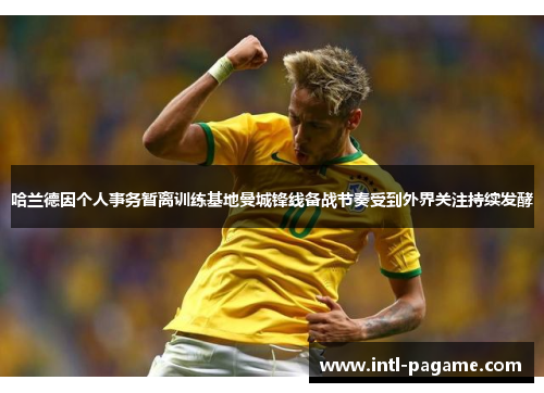 哈兰德因个人事务暂离训练基地曼城锋线备战节奏受到外界关注持续发酵