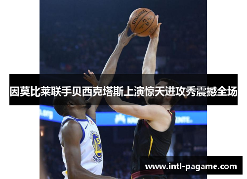 因莫比莱联手贝西克塔斯上演惊天进攻秀震撼全场