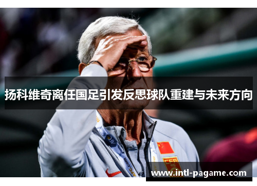 扬科维奇离任国足引发反思球队重建与未来方向