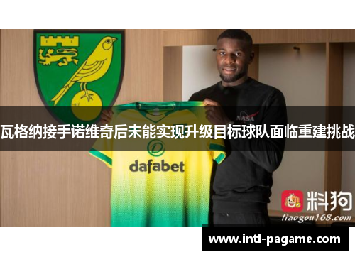 瓦格纳接手诺维奇后未能实现升级目标球队面临重建挑战 瓦格纳接手诺维奇后未能实现升级目标球队面临重建挑战