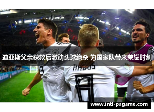 迪亚斯父亲获救后激动头球绝杀 为国家队带来荣耀时刻