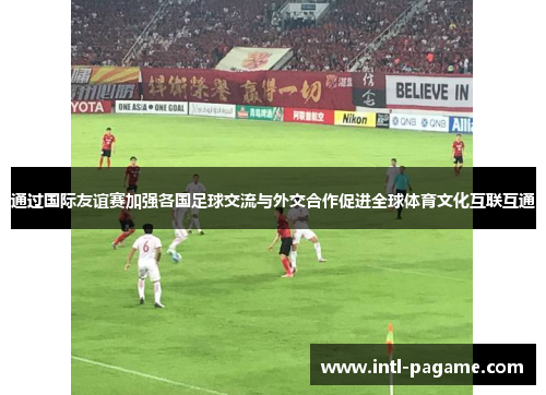 通过国际友谊赛加强各国足球交流与外交合作促进全球体育文化互联互通