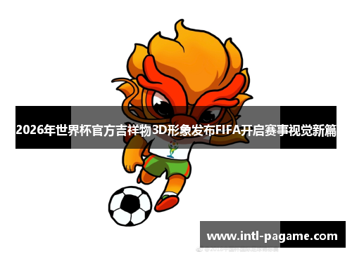 2026年世界杯官方吉祥物3D形象发布FIFA开启赛事视觉新篇 2026年世界杯官方吉祥物3D形象发布FIFA开启赛事视觉新篇
