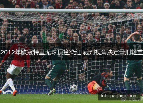 2012年欧冠特里无球顶撞染红 裁判视角决定量刑轻重